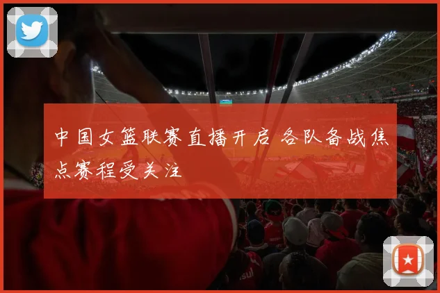 中国女篮联赛直播开启 各队备战焦点赛程受关注