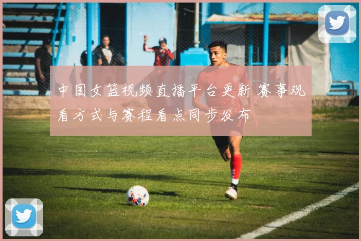 中国女篮视频直播平台更新 赛事观看方式与赛程看点同步发布
