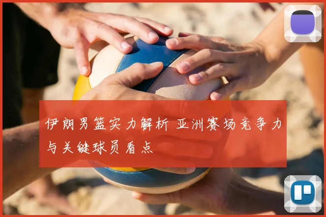 伊朗男篮实力解析 亚洲赛场竞争力与关键球员看点