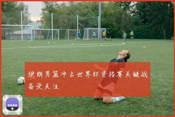 伊朗男篮冲击世界杯资格赛关键战备受关注