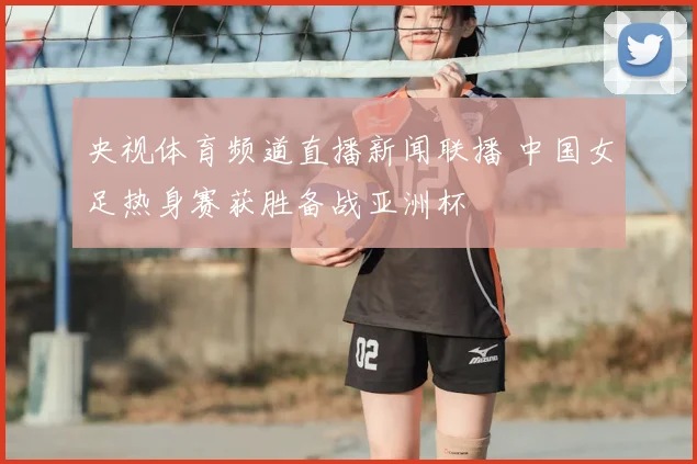 央视体育频道直播新闻联播 中国女足热身赛获胜备战亚洲杯