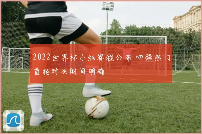 2022世界杯小组赛程公布 四强热门首轮对决时间明确