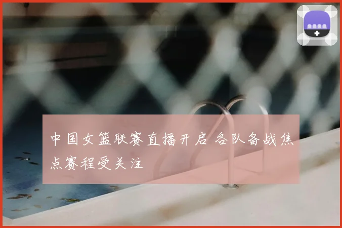 中国女篮联赛直播开启 各队备战焦点赛程受关注