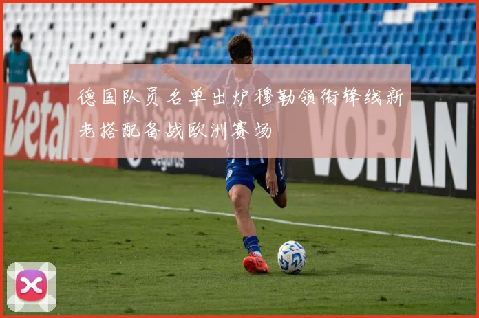 德国队员名单出炉穆勒领衔锋线新老搭配备战欧洲赛场